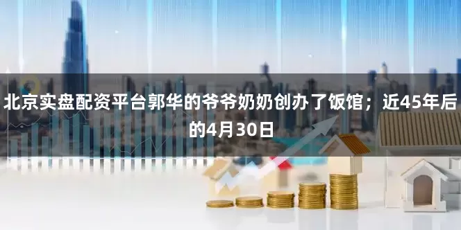 北京实盘配资平台郭华的爷爷奶奶创办了饭馆；近45年后的4月30日