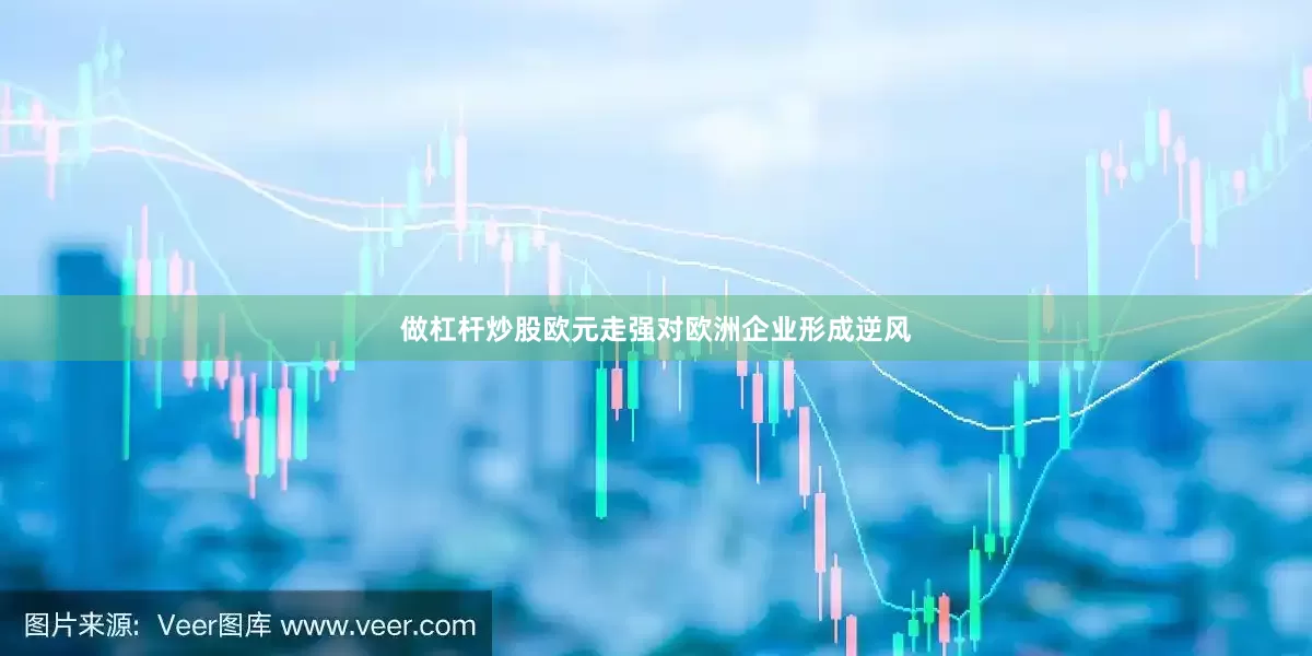 做杠杆炒股欧元走强对欧洲企业形成逆风