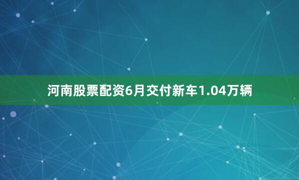 河南股票配资6月交付新车1.04万辆