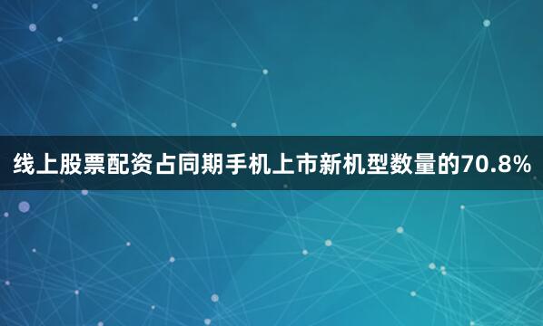 线上股票配资占同期手机上市新机型数量的70.8%