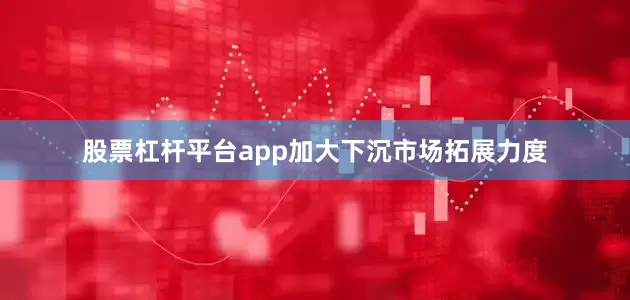 股票杠杆平台app加大下沉市场拓展力度