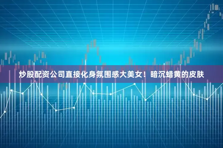 炒股配资公司直接化身氛围感大美女！暗沉蜡黄的皮肤