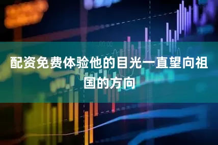 配资免费体验他的目光一直望向祖国的方向