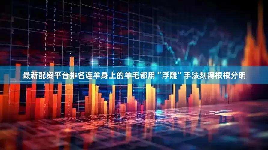 最新配资平台排名连羊身上的羊毛都用“浮雕”手法刻得根根分明