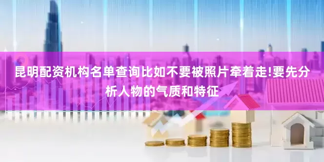 昆明配资机构名单查询比如不要被照片牵着走!要先分析人物的气质和特征