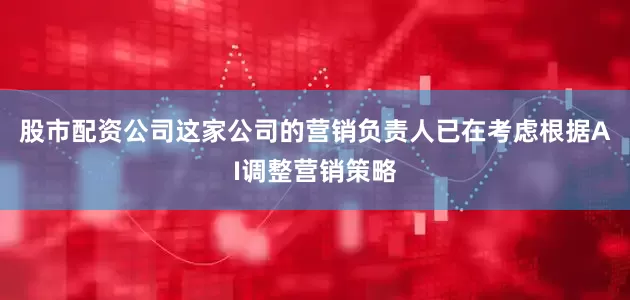 股市配资公司这家公司的营销负责人已在考虑根据AI调整营销策略