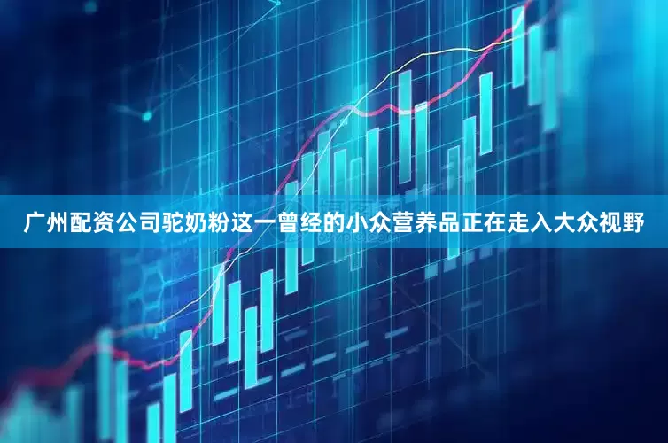 广州配资公司驼奶粉这一曾经的小众营养品正在走入大众视野